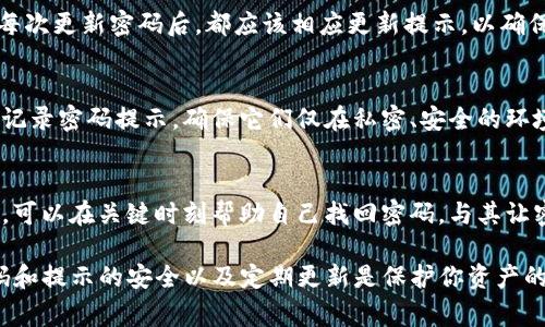 imToken钱包的密码提示信息通常是在设置密码时，用户需要提供的一些提示或说明。这个密码提示通常用于帮助用户记住他们设置的密码。如果忘记密码，可以通过这些提示信息来回忆，增加密码找回的可能性。

以下是有关imToken钱包密码提示信息的几个要点：

1. 密码设置的重要性
在创建imToken钱包时，设置一个强而安全的密码非常重要。这不仅保护你的资产安全，还能在你需要访问钱包时确保你能顺利登录。密码提示可以帮助你在忘记密码时回忆起该密码，所以良好的提示是必需的。

2. 提示信息的内容
密码提示信息应该，最好与个人经历或特定信息有关，以帮助你回忆起密码。例如，可以使用与你的生日、宠物名字或某个特别事件相关联的线索。这样，如果你一时忘记了密码，提示就能成为你记忆的钥匙。

3. 不要使用过于简单的提示
虽然密码提示能帮助你找回密码，但在设置这些提示时要小心，避免使用过于简单的或容易被他人猜到的信息。比如，直接使用“我的生日”或者“密码是1234”这样的提示毫无意义，可能反而给你的安全带来隐患。

4. 定期更新密码与提示信息
安全专家建议定期更换密码以及更新密码提示信息。这是因为长期使用相同的密码会增加被盗取的风险。每次更新密码后，都应该相应更新提示，以确保你可以轻松回忆起新密码。

5. 保护好提示信息
在使用imToken钱包的过程中，除了设置密码和提示信息外，保护这些信息同样重要。避免在不安全的地方记录密码提示，确保它们仅在私密、安全的环境中存储。

6. 总结
总之，imToken钱包的密码提示信息是用户保护自己数字资产安全的重要工具。通过设置清晰、易记的提示，可以在关键时刻帮助自己找回密码。与其让密码提示变得简单、易猜，不如使其和个人生活的细节结合在一起，使得提示与自己的记忆生成更深的联系。

如果需要关于imToken钱包的更多信息或帮助，你可以随时查阅imToken的官方文档或社区支持。保持密码和提示的安全以及定期更新是保护你资产的有效策略。
