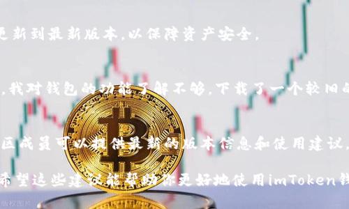 关于imToken钱包的版本使用，具体版本的选择通常取决于多个因素，比如你的设备类型、操作系统的版本以及你对功能的需求。imToken支持多种数字货币和多个平台，因此在选择版本时需要考虑以下几点：

1. 检查设备兼容性
首先，你需要确认你的手机或设备支持哪个版本的imToken钱包。如果你是iOS用户，可以在App Store中查找最新版本的imToken；如果你是Android用户，则需在Google Play商店中查看。这些商店会自动显示适合你设备的版本。

2. 关注钱包功能
imToken各个版本之间可能会在功能上有所不同，例如某些版本可能新增加了对特定区块链的支持或了用户体验等。如果你需要使用某些特定功能，比如支持某种新上线的代币，你需要查阅imToken的官方网站或社区，了解最新版本的功能更新。

3. 安全性与更新
使用最新版本的imToken钱包一般会更加安全，因为开发团队会对已知的漏洞进行修复和。因此，建议用户定期检查和更新到最新版本，以保障资产安全。

4. 个人经验分享
作为一名加密货币的爱好者，我在使用imToken的过程中也曾面临过版本选择的问题。记得刚开始使用imToken的时候，我对钱包的功能了解不够，下载了一个较旧的版本，结果在交易中遇到了一些小问题。后来我意识到更新版本的重要性，因此，这也是我在这里想与大家分享的经验。

5. 相关资源
如果你对此问题仍有疑问，可以访问imToken的官方网站或者加入其社区，寻求更多帮助和资料。通常，官方的客服或社区成员可以提供最新的版本信息和使用建议。

总结来说，选择imToken钱包的版本时，确保设备兼容性、关注功能更新、安全性以及社区的反馈，都是至关重要的因素。希望这些建议能帮助你更好地使用imToken钱包！